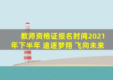 教师资格证报名时间2021年下半年 追逐梦翔 飞向未来